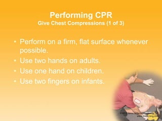 Performing CPR
Give Chest Compressions (1 of 3)
• Perform on a firm, flat surface whenever
possible.
• Use two hands on adults.
• Use one hand on children.
• Use two fingers on infants.
 