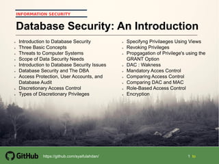 Part 2  Access Control 1Security+ Guide to Network Security Fundamentals, Third Edition
11
1 1 tohttps://github.com/syaifulahdan/
INFORMATION SECURITY
Database Security: An Introduction
 Introduction to Database Security
 Three Basic Concepts
 Threats to Computer Systems
 Scope of Data Security Needs
 Introduction to Database Security Issues
 Database Security and The DBA
 Access Protection, User Accounts, and
Database Audit
 Discretionary Access Control
 Types of Discretionary Privileges
 Specifyng Privilaeges Using Views
 Revoking Privileges
 Propgagation of Privilege's using the
GRANT Option
 DAC : Wakness
 Mandatory Acces Control
 Comparing Access Control
 Comparing DAC and MAC
 Role-Based Access Control
 Encryption
 