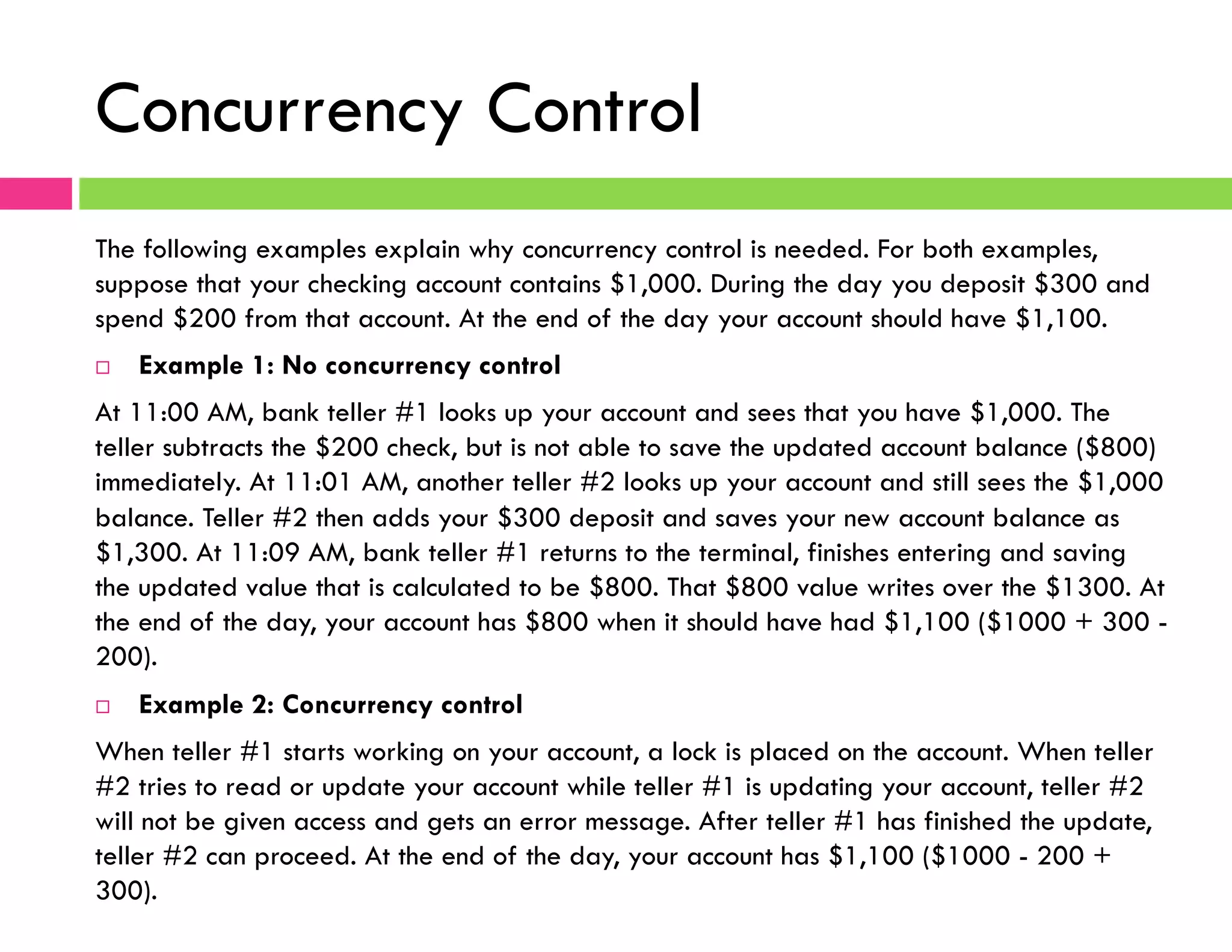 Concurrency Control
The following examples explain why concurrency control is needed. For both examples,
suppose that your checking account contains $1,000. During the day you deposit $300 and
spend $200 from that account. At the end of the day your account should have $1,100.
¨  Example 1: No concurrency control
At 11:00 AM, bank teller #1 looks up your account and sees that you have $1,000. The
teller subtracts the $200 check, but is not able to save the updated account balance ($800)
immediately. At 11:01 AM, another teller #2 looks up your account and still sees the $1,000
balance. Teller #2 then adds your $300 deposit and saves your new account balance as
$1,300. At 11:09 AM, bank teller #1 returns to the terminal, finishes entering and saving
the updated value that is calculated to be $800. That $800 value writes over the $1300. At
the end of the day, your account has $800 when it should have had $1,100 ($1000 + 300 -
200).
¨  Example 2: Concurrency control
When teller #1 starts working on your account, a lock is placed on the account. When teller
#2 tries to read or update your account while teller #1 is updating your account, teller #2
will not be given access and gets an error message. After teller #1 has finished the update,
teller #2 can proceed. At the end of the day, your account has $1,100 ($1000 - 200 +
300).
 