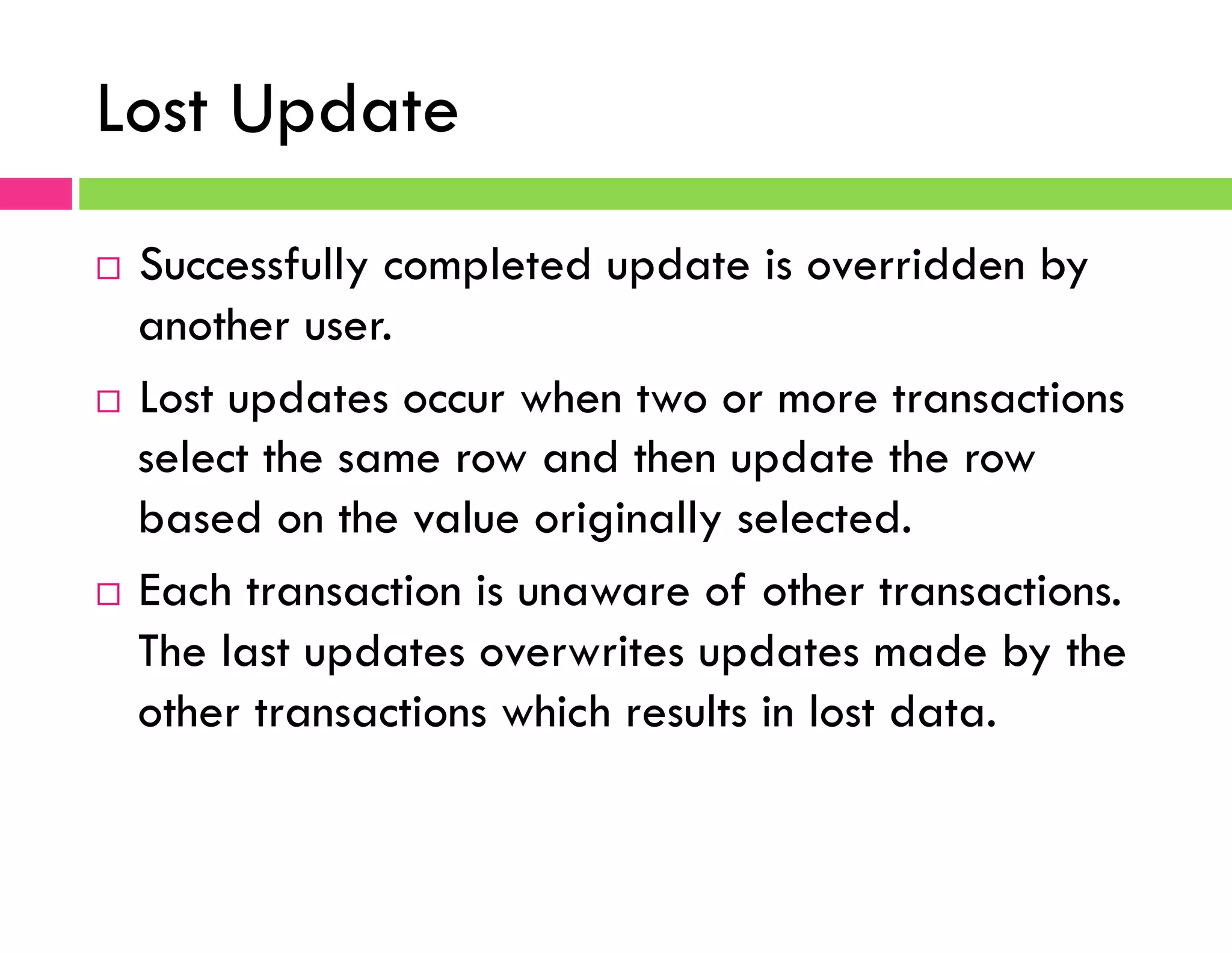Lost Update
¨  Successfully completed update is overridden by
another user.
¨  Lost updates occur when two or more transactions
select the same row and then update the row
based on the value originally selected.
¨  Each transaction is unaware of other transactions.
The last updates overwrites updates made by the
other transactions which results in lost data.
 