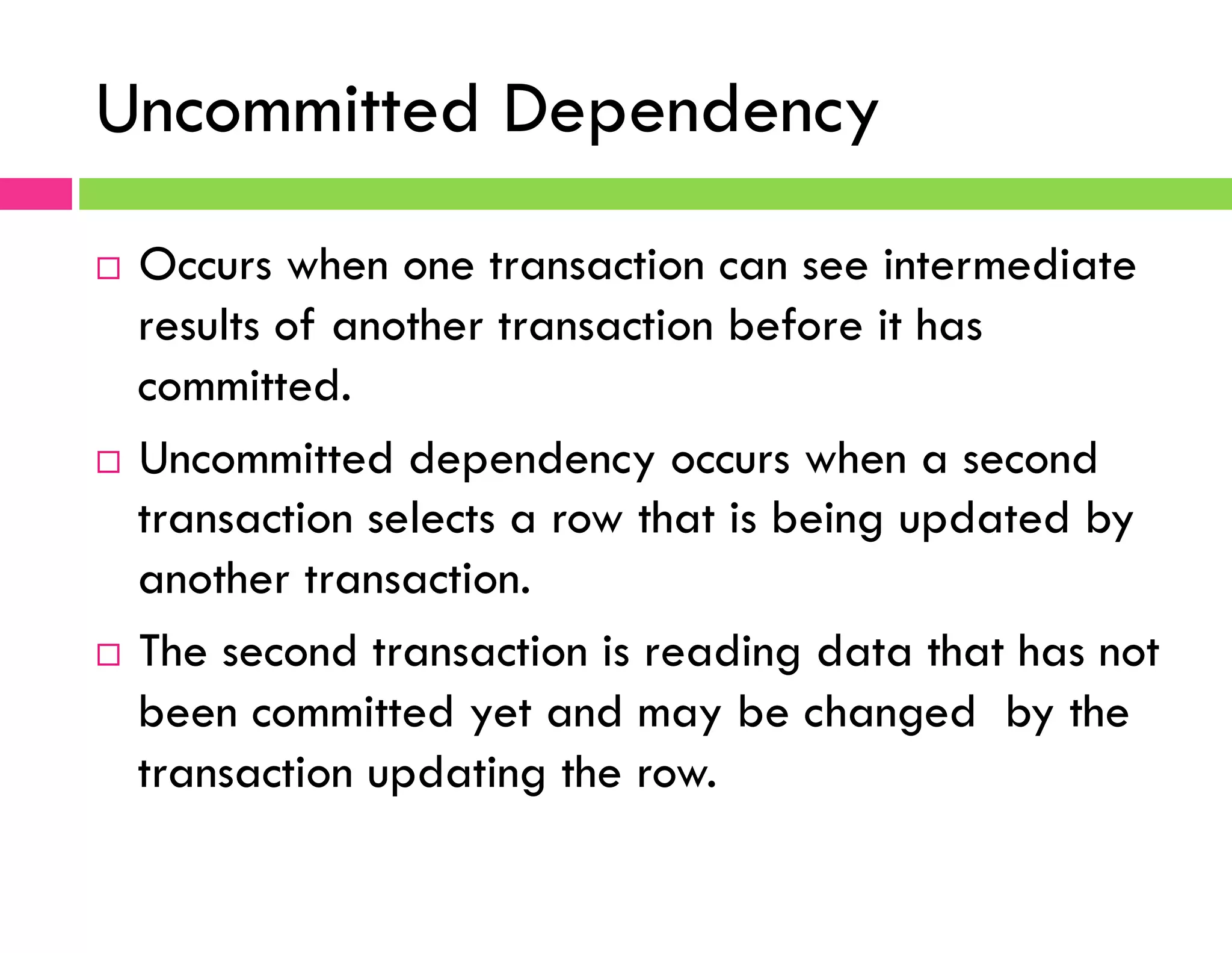 Uncommitted Dependency
¨  Occurs when one transaction can see intermediate
results of another transaction before it has
committed.
¨  Uncommitted dependency occurs when a second
transaction selects a row that is being updated by
another transaction.
¨  The second transaction is reading data that has not
been committed yet and may be changed by the
transaction updating the row.
 