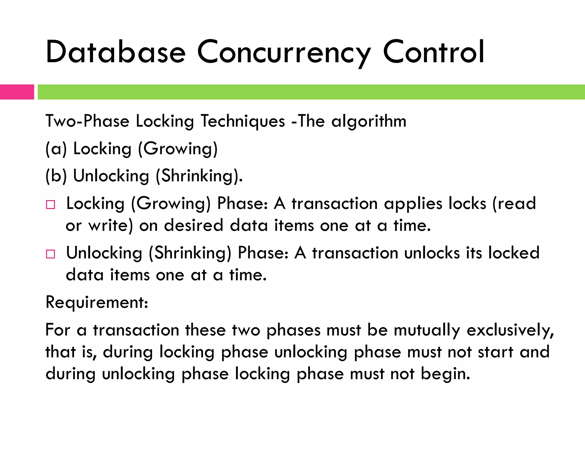 Database Concurrency Control
Two-Phase Locking Techniques -The algorithm
(a) Locking (Growing)
(b) Unlocking (Shrinking).
¨  Locking (Growing) Phase: A transaction applies locks (read
or write) on desired data items one at a time.
¨  Unlocking (Shrinking) Phase: A transaction unlocks its locked
data items one at a time.
Requirement:
For a transaction these two phases must be mutually exclusively,
that is, during locking phase unlocking phase must not start and
during unlocking phase locking phase must not begin.
 