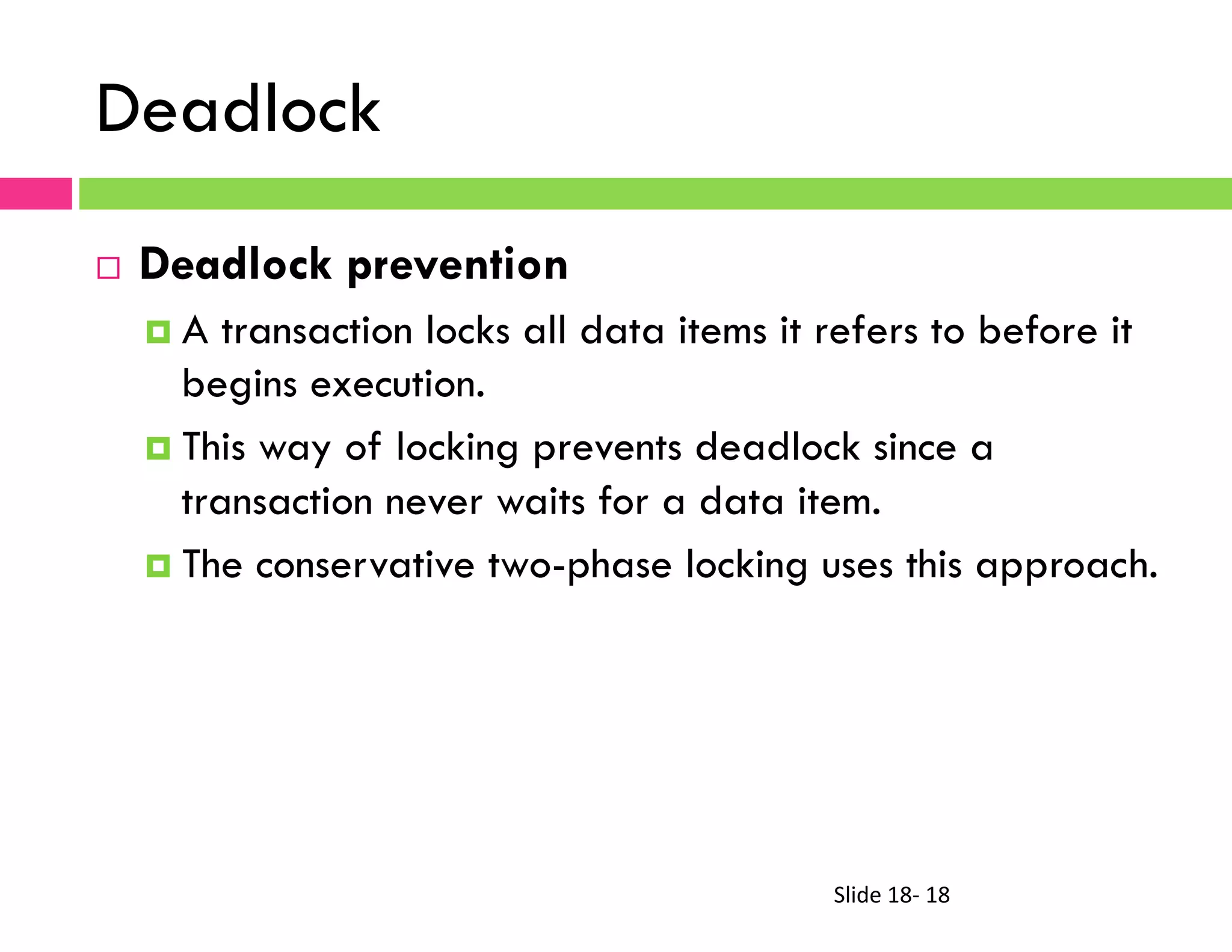 Slide	
  18-­‐	
  18	
  
Deadlock
¨  Deadlock prevention
¤  A transaction locks all data items it refers to before it
begins execution.
¤  This way of locking prevents deadlock since a
transaction never waits for a data item.
¤  The conservative two-phase locking uses this approach.
 