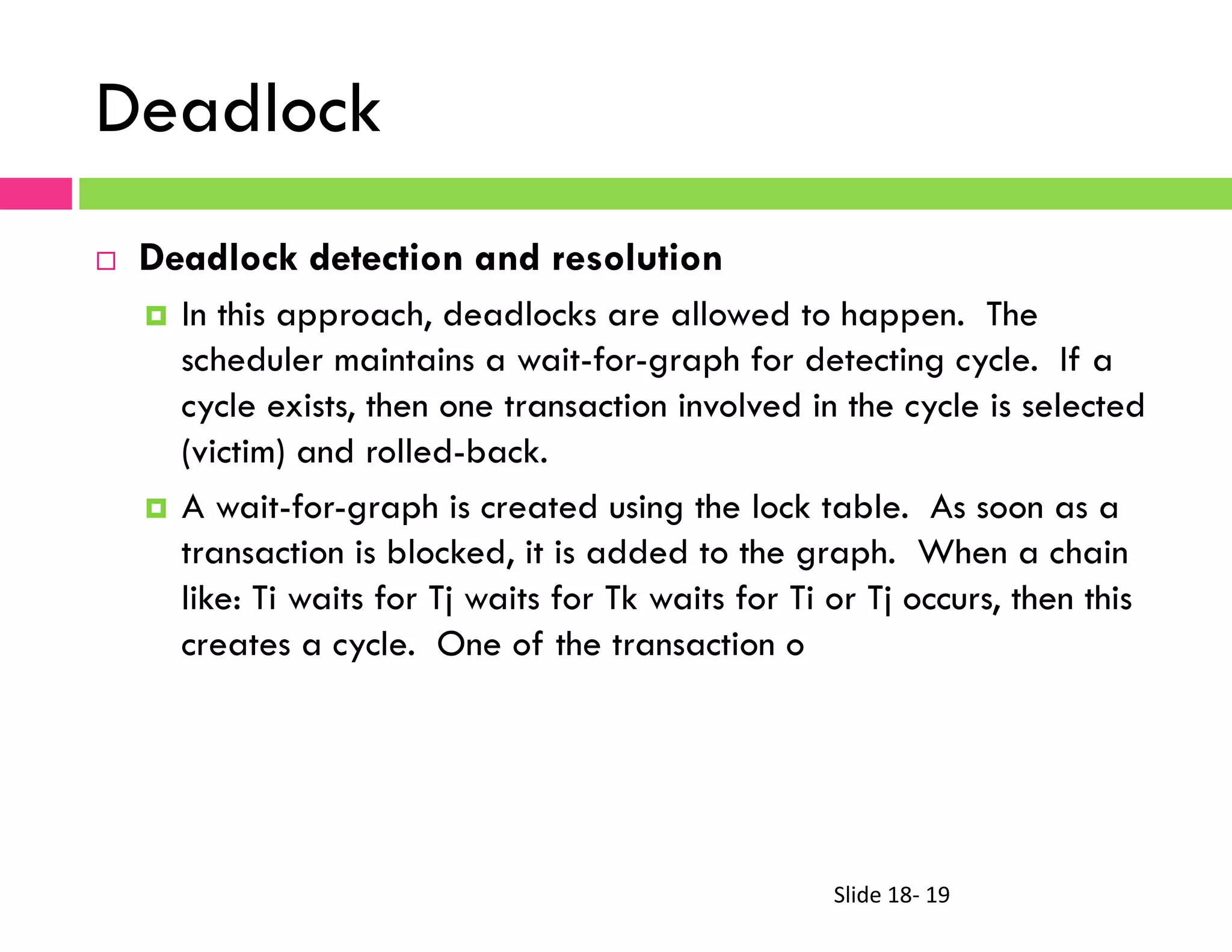 Slide	
  18-­‐	
  19	
  
Deadlock
¨  Deadlock detection and resolution
¤  In this approach, deadlocks are allowed to happen. The
scheduler maintains a wait-for-graph for detecting cycle. If a
cycle exists, then one transaction involved in the cycle is selected
(victim) and rolled-back.
¤  A wait-for-graph is created using the lock table. As soon as a
transaction is blocked, it is added to the graph. When a chain
like: Ti waits for Tj waits for Tk waits for Ti or Tj occurs, then this
creates a cycle. One of the transaction o
 