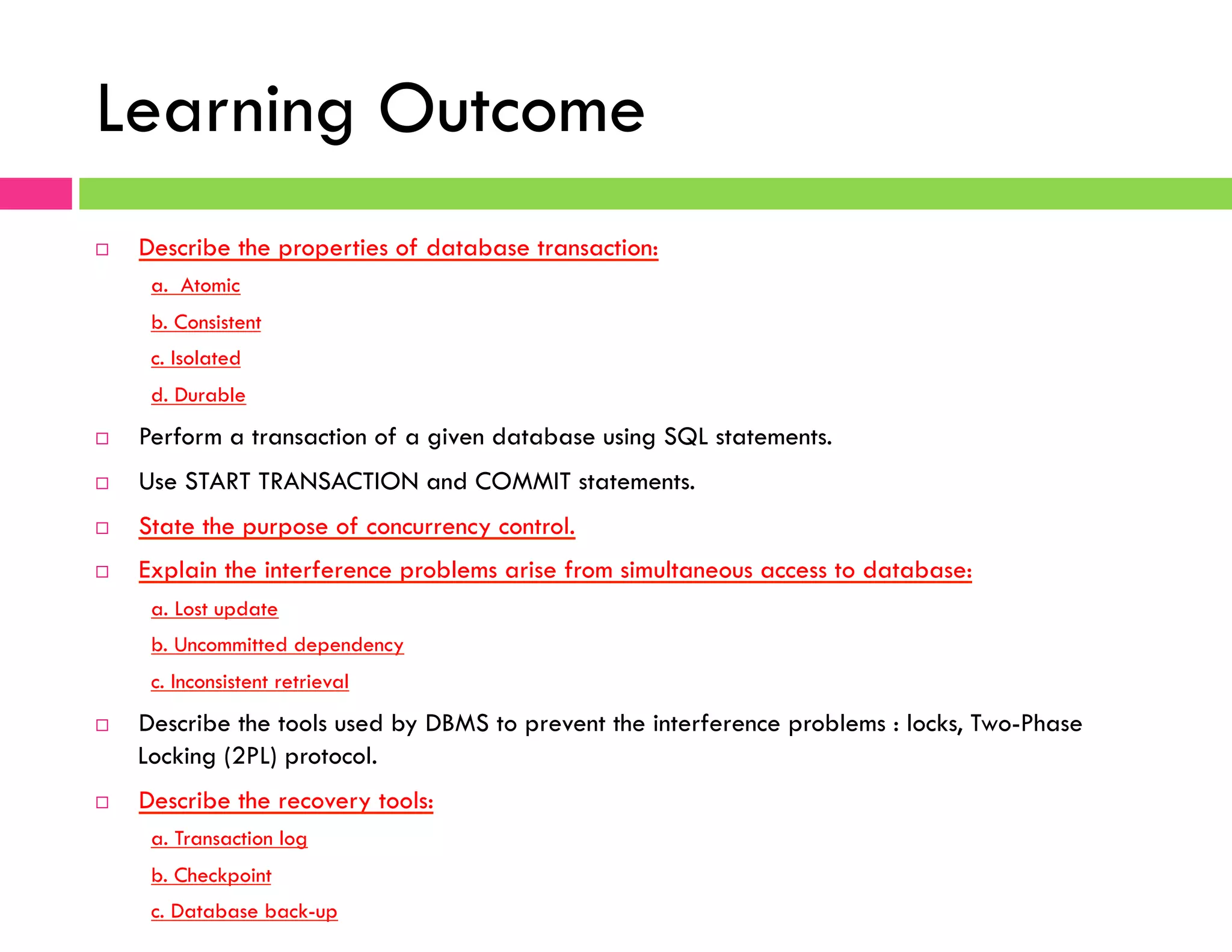 Learning Outcome
¨  Describe the properties of database transaction:
a. Atomic
b. Consistent
c. Isolated
d. Durable
¨  Perform a transaction of a given database using SQL statements.
¨  Use START TRANSACTION and COMMIT statements.
¨  State the purpose of concurrency control.
¨  Explain the interference problems arise from simultaneous access to database:
a. Lost update
b. Uncommitted dependency
c. Inconsistent retrieval
¨  Describe the tools used by DBMS to prevent the interference problems : locks, Two-Phase
Locking (2PL) protocol.
¨  Describe the recovery tools:
a. Transaction log
b. Checkpoint
c. Database back-up
 