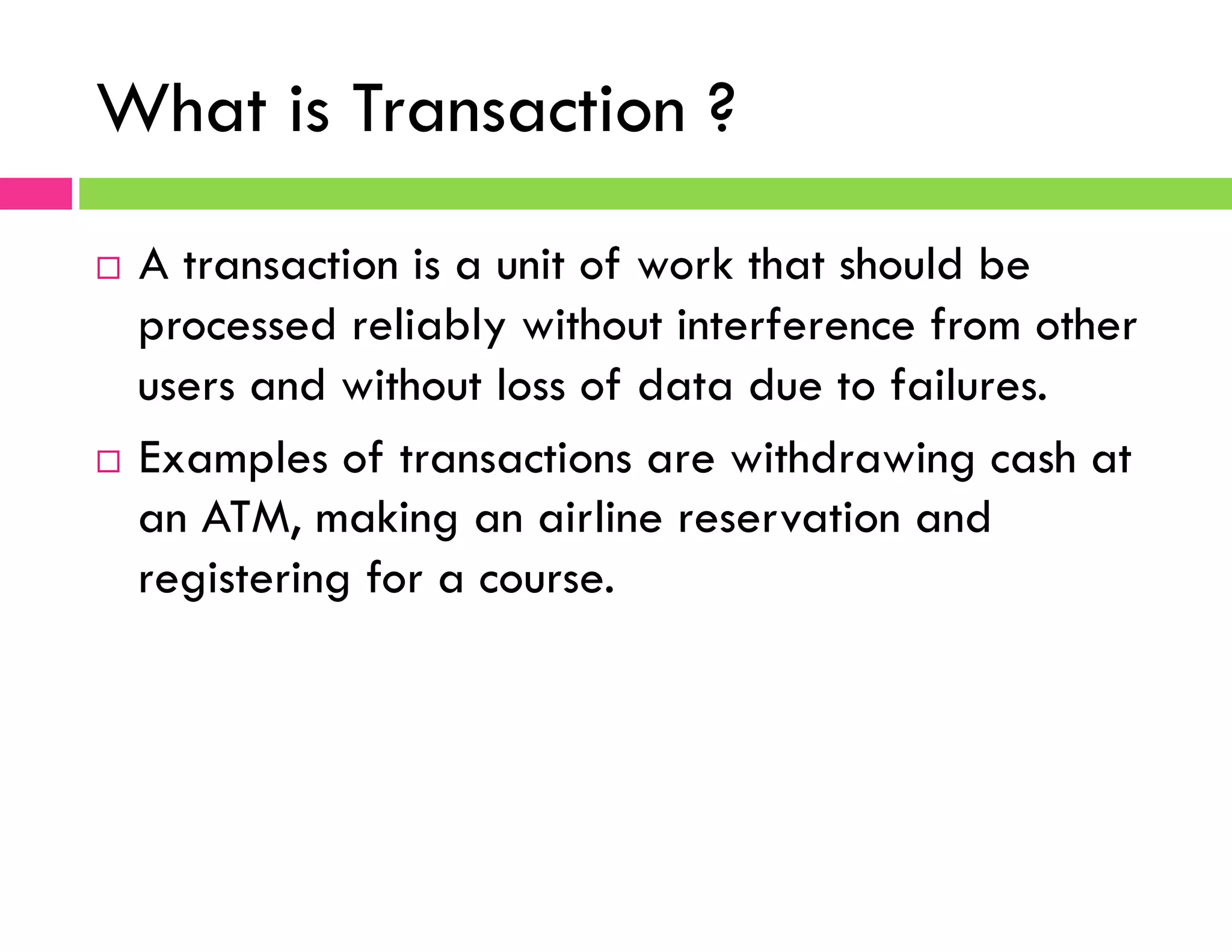 What is Transaction ?
¨  A transaction is a unit of work that should be
processed reliably without interference from other
users and without loss of data due to failures.
¨  Examples of transactions are withdrawing cash at
an ATM, making an airline reservation and
registering for a course.
 