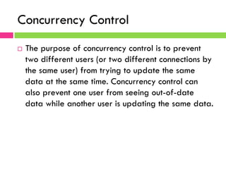 Concurrency Control
¨  The purpose of concurrency control is to prevent
two different users (or two different connections by
the same user) from trying to update the same
data at the same time. Concurrency control can
also prevent one user from seeing out-of-date
data while another user is updating the same data.
 