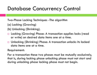 Database Concurrency Control
Two-Phase Locking Techniques -The algorithm
(a) Locking (Growing)
(b) Unlocking (Shrinking).
¨  Locking (Growing) Phase: A transaction applies locks (read
or write) on desired data items one at a time.
¨  Unlocking (Shrinking) Phase: A transaction unlocks its locked
data items one at a time.
Requirement:
For a transaction these two phases must be mutually exclusively,
that is, during locking phase unlocking phase must not start and
during unlocking phase locking phase must not begin.
 