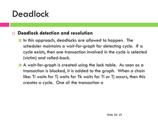 Slide	
  18-­‐	
  19	
  
Deadlock
¨  Deadlock detection and resolution
¤  In this approach, deadlocks are allowed to happen. The
scheduler maintains a wait-for-graph for detecting cycle. If a
cycle exists, then one transaction involved in the cycle is selected
(victim) and rolled-back.
¤  A wait-for-graph is created using the lock table. As soon as a
transaction is blocked, it is added to the graph. When a chain
like: Ti waits for Tj waits for Tk waits for Ti or Tj occurs, then this
creates a cycle. One of the transaction o
 