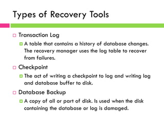 Types of Recovery Tools
¨  Transaction Log
¤  A table that contains a history of database changes.
The recovery manager uses the log table to recover
from failures.
¨  Checkpoint
¤  The act of writing a checkpoint to log and writing log
and database buffer to disk.
¨  Database Backup
¤  A copy of all or part of disk. Is used when the disk
containing the database or log is damaged.
 