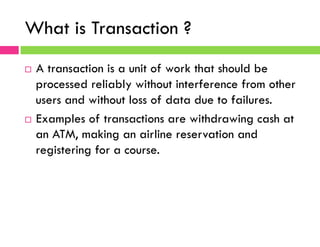 What is Transaction ?
¨  A transaction is a unit of work that should be
processed reliably without interference from other
users and without loss of data due to failures.
¨  Examples of transactions are withdrawing cash at
an ATM, making an airline reservation and
registering for a course.
 