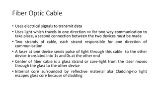 Fiber Optic Cable
• Uses electrical signals to transmit data
• Uses light which travels in one direction => for two way-communication to
take place, a second connection between the two devices must be made
• Two strands of cable, each strand responsible for one direction of
communication
• A laser at one device sends pulse of light through this cable to the other
device-translated into 1s and 0s at the other end
• Center of fiber cable is a glass strand or core-light from the laser moves
through the glass to the other device
• Internal core surrounded by reflective material aka Cladding-no light
escapes glass core because of cladding
 