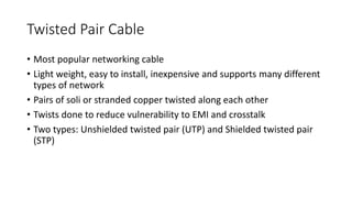 Twisted Pair Cable
• Most popular networking cable
• Light weight, easy to install, inexpensive and supports many different
types of network
• Pairs of soli or stranded copper twisted along each other
• Twists done to reduce vulnerability to EMI and crosstalk
• Two types: Unshielded twisted pair (UTP) and Shielded twisted pair
(STP)
 