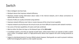 Switch
• More intelligent role than hubs
• Multiport device that improves network efficiency
• Maintains limited routing information about nodes in the internal network, and it allows connections to
systems like hubs or routers
• Strands of LANs are usually connected using switches
• Improves network efficiency over hubs or routers because of the virtual circuit capability
• Improve network security because the virtual circuits are more difficult to examine with network monitors.
• Has some of the best capabilities of routers and hubs combined.
• Work at either the Data Link layer or the Network layer of the OSI model
• A multilayer switch is one that can operate at both layers, which means that it can operate as both a switch
and a router. A multilayer switch is a high-performance device that supports the same routing protocols as
routers.
• Subject to distributed denial of service (DDoS) attacks however, flood guards are used to prevent malicious
traffic from bringing the switch to a halt. (switch security)
 
