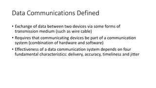 Data Communications Defined
• Exchange of data between two devices via some forms of
transmission medium (such as wire cable)
• Requires that communicating devices be part of a communication
system (combination of hardware and software)
• Effectiveness of a data communication system depends on four
fundamental characteristics: delivery, accuracy, timeliness and jitter
 