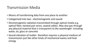 Transmission Media
• Means of transforming data from one place to another
• Categorised into two : electromagnetic and sound
• Electromagnetic radiation-transmitted through optical media e.g.
optical fiber, twisted pair wires, coaxial cables. May also pas through
any physical material that is transparent to the wavelength including
water, air, glass or concrete
• Sound-vibration of matter therefore requires a physical medium of
transmission just like other kinds of mechanical waves and heat
energy
 