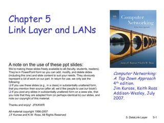 Chapter 5
Link Layer and LANs


A note on the use of these ppt slides:
We’re making these slides freely available to all (faculty, students, readers).
They’re in PowerPoint form so you can add, modify, and delete slides
(including this one) and slide content to suit your needs. They obviously
                                                                                  Computer Networking:
represent a lot of work on our part. In return for use, we only ask the           A Top Down Approach
following:
 If you use these slides (e.g., in a class) in substantially unaltered form,
                                                                                  4th edition.
that you mention their source (after all, we’d like people to use our book!)      Jim Kurose, Keith Ross
 If you post any slides in substantially unaltered form on a www site, that
you note that they are adapted from (or perhaps identical to) our slides, and
                                                                                  Addison-Wesley, July
note our copyright of this material.                                              2007.
Thanks and enjoy! JFK/KWR

All material copyright 1996-2007
J.F Kurose and K.W. Ross, All Rights Reserved
                                                                                        5: DataLink Layer   5-1
 