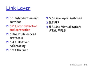 Link Layer
 5.1 Introduction and     5.6 Link-layer switches
    services               5.7 PPP
   5.2 Error detection    5.8 Link Virtualization:
    and correction          ATM. MPLS
   5.3Multiple access
    protocols
   5.4 Link-layer
    Addressing
   5.5 Ethernet



                                           5: DataLink Layer   5-10
 