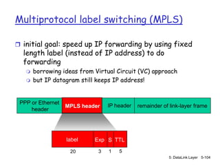 Multiprotocol label switching (MPLS)

 initial goal: speed up IP forwarding by using fixed
  length label (instead of IP address) to do
  forwarding
      borrowing ideas from Virtual Circuit (VC) approach
      but IP datagram still keeps IP address!


 PPP or Ethernet
                   MPLS header   IP header   remainder of link-layer frame
     header




                   label    Exp S TTL

                    20       3   1   5
                                                          5: DataLink Layer 5-104
 