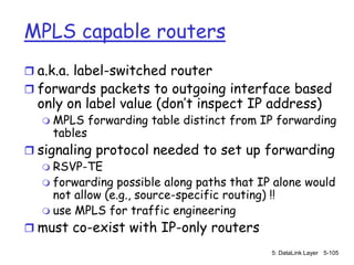 MPLS capable routers
 a.k.a. label-switched router
 forwards packets to outgoing interface based
  only on label value (don’t inspect IP address)
      MPLS forwarding table distinct from IP forwarding
       tables
 signaling protocol needed to set up forwarding
    RSVP-TE
    forwarding possible along paths that IP alone would
     not allow (e.g., source-specific routing) !!
    use MPLS for traffic engineering
 must co-exist with IP-only routers
                                            5: DataLink Layer 5-105
 