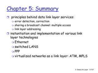 Chapter 5: Summary
 principles behind data link layer services:
   error detection, correction
   sharing a broadcast channel: multiple access
   link layer addressing

 instantiation and implementation of various link
  layer technologies
    Ethernet
    switched LANS
    PPP
    virtualized networks as a link layer: ATM, MPLS




                                                   5: DataLink Layer 5-107
 