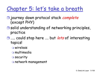 Chapter 5: let’s take a breath
 journey down protocol stack   complete
  (except PHY)
 solid understanding of networking principles,
  practice
 ….. could stop here …. but lots of interesting
  topics!
   wireless
   multimedia
   security
   network management


                                       5: DataLink Layer 5-108
 