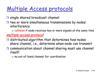 Multiple Access protocols
 single shared broadcast channel
 two or more simultaneous transmissions by nodes:
  interference
      collision if node receives two or more signals at the same time
multiple access protocol
 distributed algorithm that determines how nodes
  share channel, i.e., determine when node can transmit
 communication about channel sharing must use channel
  itself!
      no out-of-band channel for coordination



                                                       5: DataLink Layer   5-18
 