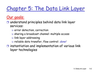 Chapter 5: The Data Link Layer
Our goals:
 understand principles behind data link layer
  services:
      error detection, correction
      sharing a broadcast channel: multiple access
      link layer addressing
      reliable data transfer, flow control: done!
 instantiation and implementation of various link
  layer technologies




                                                      5: DataLink Layer   5-2
 