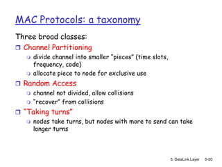 MAC Protocols: a taxonomy
Three broad classes:
 Channel Partitioning
      divide channel into smaller “pieces” (time slots,
       frequency, code)
      allocate piece to node for exclusive use
 Random Access
    channel not divided, allow collisions
    “recover” from collisions

 “Taking turns”
    nodes take turns, but nodes with more to send can take
     longer turns



                                                           5: DataLink Layer   5-20
 