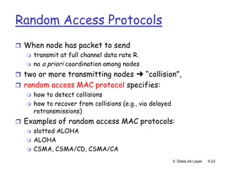Random Access Protocols
 When node has packet to send
   transmit at full channel data rate R.
   no a priori coordination among nodes

 two or more transmitting nodes ➜ “collision”,
 random access MAC protocol specifies:
    how to detect collisions
    how to recover from collisions (e.g., via delayed
     retransmissions)
 Examples of random access MAC protocols:
    slotted ALOHA
    ALOHA
    CSMA, CSMA/CD, CSMA/CA

                                                         5: DataLink Layer   5-23
 