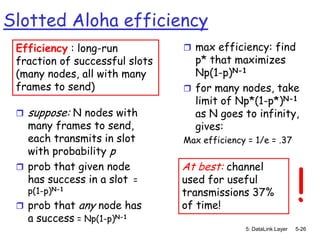 Slotted Aloha efficiency
 Efficiency : long-run           max efficiency: find
 fraction of successful slots     p* that maximizes
 (many nodes, all with many       Np(1-p)N-1
 frames to send)                 for many nodes, take
                                  limit of Np*(1-p*)N-1
    suppose: N nodes with        as N goes to infinity,
   many frames to send,           gives:
   each transmits in slot       Max efficiency = 1/e = .37
   with probability p



                                                                  !
  prob that given node         At best: channel
   has success in a slot =      used for useful
     p(1-p)N-1                  transmissions 37%
  prob that     any node has   of time!
     a success = Np(1-p)N-1
                                              5: DataLink Layer   5-26
 