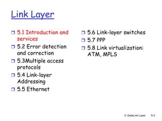 Link Layer
 5.1 Introduction and     5.6 Link-layer switches
    services               5.7 PPP
   5.2 Error detection    5.8 Link virtualization:
    and correction          ATM, MPLS
   5.3Multiple access
    protocols
   5.4 Link-layer
    Addressing
   5.5 Ethernet



                                            5: DataLink Layer   5-3
 