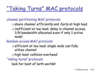 “Taking Turns” MAC protocols
channel partitioning MAC protocols:
    share channel efficiently and fairly at high load
    inefficient at low load: delay in channel access,
     1/N bandwidth allocated even if only 1 active
     node!
Random access MAC protocols
    efficient at low load: single node can fully
     utilize channel
    high load: collision overhead
“taking turns” protocols
   look for best of both worlds!
                                              5: DataLink Layer   5-33
 