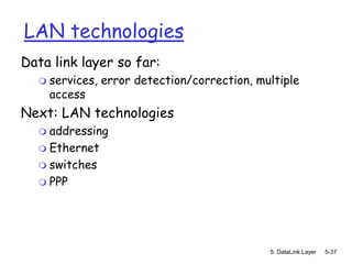 LAN technologies
Data link layer so far:
     services, error detection/correction, multiple
      access
Next: LAN technologies
   addressing
   Ethernet
   switches
   PPP




                                              5: DataLink Layer   5-37
 