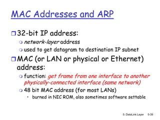 MAC Addresses and ARP

 32-bit IP address:
   network-layer address
   used to get datagram to destination IP subnet

 MAC (or LAN or physical or Ethernet)
 address:
     function: get frame from one interface to another
      physically-connected interface (same network)
     48 bit MAC address (for most LANs)
       • burned in NIC ROM, also sometimes software settable


                                                 5: DataLink Layer   5-39
 