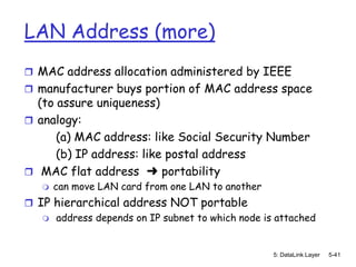 LAN Address (more)
 MAC address allocation administered by IEEE
 manufacturer buys portion of MAC address space
  (to assure uniqueness)
 analogy:
      (a) MAC address: like Social Security Number
      (b) IP address: like postal address
 MAC flat address ➜ portability
      can move LAN card from one LAN to another
 IP hierarchical address NOT portable
    address depends on IP subnet to which node is attached



                                                   5: DataLink Layer   5-41
 