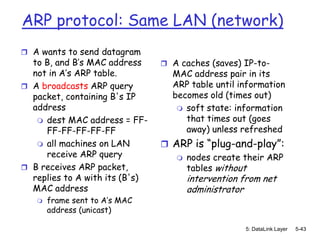 ARP protocol: Same LAN (network)
 A wants to send datagram
  to B, and B’s MAC address      A caches (saves) IP-to-
  not in A’s ARP table.           MAC address pair in its
 A broadcasts ARP query          ARP table until information
  packet, containing B's IP       becomes old (times out)
  address                           soft state: information
    dest MAC address = FF-          that times out (goes
     FF-FF-FF-FF-FF                  away) unless refreshed
    all machines on LAN         ARP is “plug-and-play”:
     receive ARP query              nodes create their ARP
 B receives ARP packet,             tables without
  replies to A with its (B's)        intervention from net
  MAC address                        administrator
      frame sent to A’s MAC
       address (unicast)

                                                   5: DataLink Layer   5-43
 