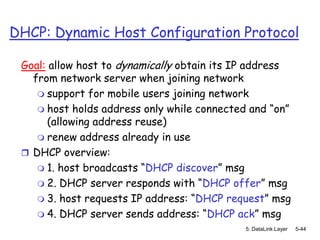 DHCP: Dynamic Host Configuration Protocol

 Goal: allow host to dynamically obtain its IP address
   from network server when joining network
     support for mobile users joining network
     host holds address only while connected and “on”
       (allowing address reuse)
     renew address already in use
  DHCP overview:
     1. host broadcasts “DHCP discover” msg
     2. DHCP server responds with “DHCP offer” msg
     3. host requests IP address: “DHCP request” msg
     4. DHCP server sends address: “DHCP ack” msg
                                             5: DataLink Layer   5-44
 