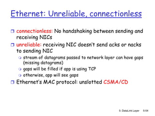 Ethernet: Unreliable, connectionless

 connectionless: No handshaking between sending and
  receiving NICs
 unreliable: receiving NIC doesn’t send acks or nacks
  to sending NIC
      stream of datagrams passed to network layer can have gaps
       (missing datagrams)
      gaps will be filled if app is using TCP
      otherwise, app will see gaps
 Ethernet’s MAC protocol: unslotted CSMA/CD




                                                    5: DataLink Layer   5-54
 
