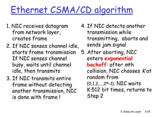 Ethernet CSMA/CD algorithm
1. NIC receives datagram       4. If NIC detects another
   from network layer,            transmission while
   creates frame                  transmitting, aborts and
2. If NIC senses channel idle,    sends jam signal
   starts frame transmission 5. After aborting, NIC
   If NIC senses channel          enters exponential
   busy, waits until channel      backoff: after mth
   idle, then transmits           collision, NIC chooses K at
3. If NIC transmits entire        random from
   frame without detecting        {0,1,2,…,2m-1}. NIC waits
   another transmission, NIC      K·512 bit times, returns to
   is done with frame !           Step 2

                                               5: DataLink Layer   5-55
 