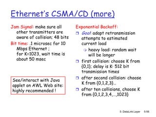 Ethernet’s CSMA/CD (more)
Jam Signal: make sure all        Exponential Backoff:
   other transmitters are         Goal: adapt retransmission
   aware of collision; 48 bits     attempts to estimated
Bit time: .1 microsec for 10       current load
   Mbps Ethernet ;                   heavy load: random wait
   for K=1023, wait time is            will be longer
   about 50 msec                  first collision: choose K from
                                   {0,1}; delay is K· 512 bit
                                   transmission times
                                  after second collision: choose
See/interact with Java
                                   K from {0,1,2,3}…
applet on AWL Web site:
highly recommended !              after ten collisions, choose K
                                   from {0,1,2,3,4,…,1023}


                                                      5: DataLink Layer   5-56
 