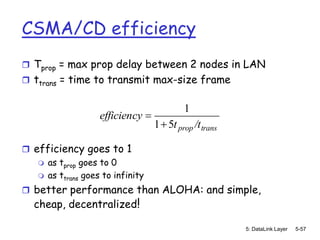 CSMA/CD efficiency
 Tprop = max prop delay between 2 nodes in LAN
 ttrans = time to transmit max-size frame


                                          1
                   efficiency
                                  1 5t prop /t trans

 efficiency goes to 1
    as tprop goes to 0
    as ttrans goes to infinity

 better performance than ALOHA: and simple,
   cheap, decentralized!

                                                       5: DataLink Layer   5-57
 