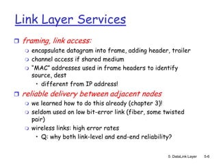 Link Layer Services
   framing, link access:
       encapsulate datagram into frame, adding header, trailer
       channel access if shared medium
       “MAC” addresses used in frame headers to identify
        source, dest
         • different from IP address!
   reliable delivery between adjacent nodes
       we learned how to do this already (chapter 3)!
       seldom used on low bit-error link (fiber, some twisted
        pair)
       wireless links: high error rates
         • Q: why both link-level and end-end reliability?


                                                        5: DataLink Layer   5-6
 