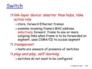 Switch
  link-layer device: smarter than hubs, take
   active role
     store, forward Ethernet frames
     examine incoming frame’s MAC address,
      selectively forward frame to one-or-more
      outgoing links when frame is to be forwarded on
      segment, uses CSMA/CD to access segment
  transparent
     hosts are unaware of presence of switches

  plug-and-play, self-learning
     switches do not need to be configured

                                          5: DataLink Layer   5-62
 