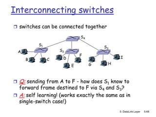 Interconnecting switches
 switches can be connected together

                              S4

            S1
                                       S3
    A                S2
                              F
                      D                      I
        B        C
                                   G    H
                          E



   Q: sending from A to F - how does S1 know to
  forward frame destined to F via S4 and S3?
 A: self learning! (works exactly the same as in
  single-switch case!)
                                            5: DataLink Layer   5-68
 