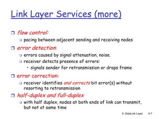 Link Layer Services (more)
   flow control:
       pacing between adjacent sending and receiving nodes
   error detection:
       errors caused by signal attenuation, noise.
       receiver detects presence of errors:
         • signals sender for retransmission or drops frame
 error correction:
       receiver identifies and corrects bit error(s) without
        resorting to retransmission
   half-duplex and full-duplex
       with half duplex, nodes at both ends of link can transmit,
        but not at same time
                                                        5: DataLink Layer   5-7
 