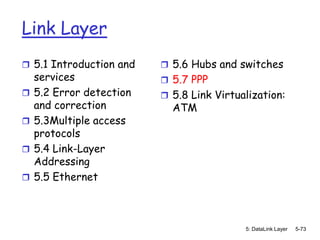Link Layer
 5.1 Introduction and     5.6 Hubs and switches
    services               5.7 PPP
   5.2 Error detection    5.8 Link Virtualization:
    and correction          ATM
   5.3Multiple access
    protocols
   5.4 Link-Layer
    Addressing
   5.5 Ethernet



                                           5: DataLink Layer   5-73
 