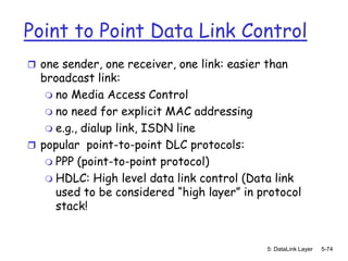 Point to Point Data Link Control
 one sender, one receiver, one link: easier than
  broadcast link:
    no Media Access Control
    no need for explicit MAC addressing
    e.g., dialup link, ISDN line
 popular point-to-point DLC protocols:
    PPP (point-to-point protocol)
    HDLC: High level data link control (Data link
     used to be considered “high layer” in protocol
     stack!


                                             5: DataLink Layer   5-74
 