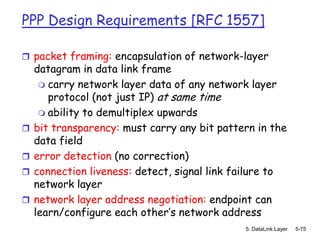 PPP Design Requirements [RFC 1557]

 packet framing: encapsulation of network-layer
    datagram in data link frame
      carry network layer data of any network layer
       protocol (not just IP) at same time
      ability to demultiplex upwards
   bit transparency: must carry any bit pattern in the
    data field
   error detection (no correction)
   connection liveness: detect, signal link failure to
    network layer
   network layer address negotiation: endpoint can
    learn/configure each other’s network address
                                              5: DataLink Layer   5-75
 
