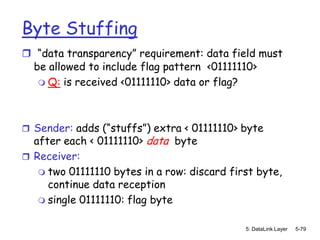 Byte Stuffing
 “data transparency” requirement: data field must
 be allowed to include flag pattern <01111110>
   Q: is received <01111110> data or flag?




 Sender: adds (“stuffs”) extra < 01111110> byte
  after each < 01111110> data byte
 Receiver:
    two 01111110 bytes in a row: discard first byte,
     continue data reception
    single 01111110: flag byte


                                             5: DataLink Layer   5-79
 
